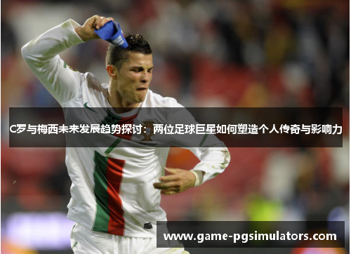 C罗与梅西未来发展趋势探讨：两位足球巨星如何塑造个人传奇与影响力