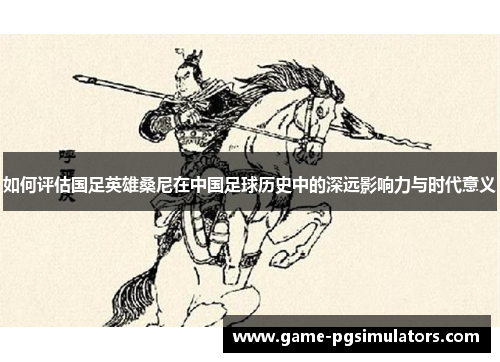如何评估国足英雄桑尼在中国足球历史中的深远影响力与时代意义