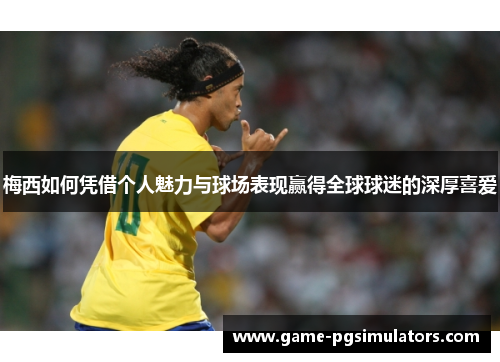 梅西如何凭借个人魅力与球场表现赢得全球球迷的深厚喜爱
