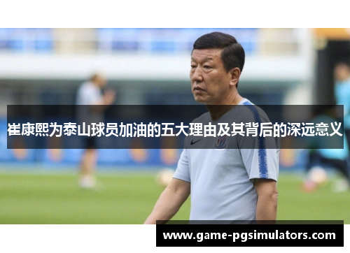 崔康熙为泰山球员加油的五大理由及其背后的深远意义
