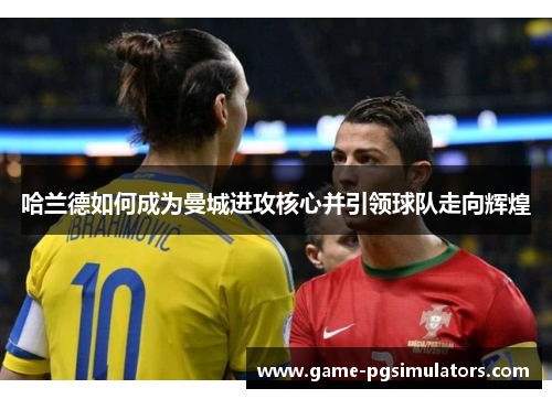 哈兰德如何成为曼城进攻核心并引领球队走向辉煌