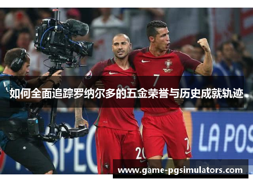 如何全面追踪罗纳尔多的五金荣誉与历史成就轨迹