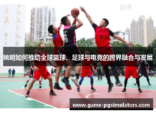 姚明如何推动全球篮球、足球与电竞的跨界融合与发展