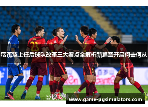 宿茂臻上任后球队改革三大看点全解析新篇章开启何去何从