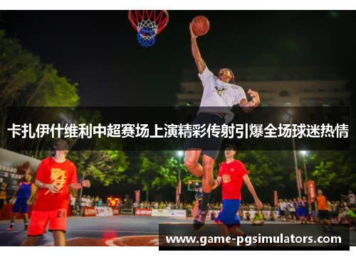 卡扎伊什维利中超赛场上演精彩传射引爆全场球迷热情