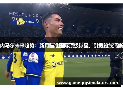 内马尔未来趋势：新月瞄准国际顶级球星，引援路线清晰