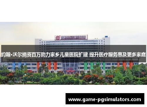 约翰·沃尔捐资百万助力家乡儿童医院扩建 提升医疗服务惠及更多家庭
