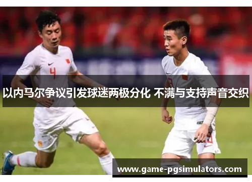 以内马尔争议引发球迷两极分化 不满与支持声音交织