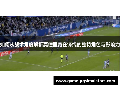 如何从战术角度解析莫德里奇在锋线的独特角色与影响力