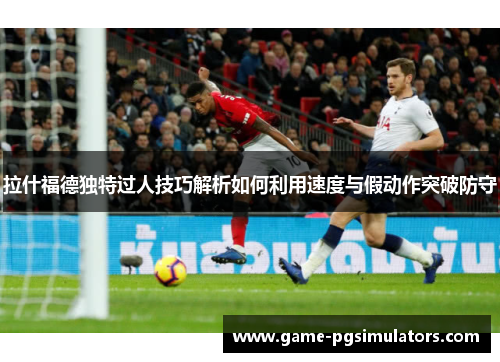 拉什福德独特过人技巧解析如何利用速度与假动作突破防守