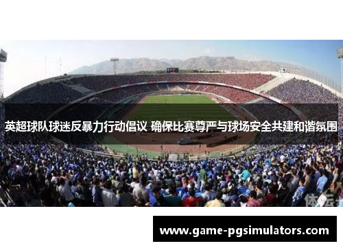 英超球队球迷反暴力行动倡议 确保比赛尊严与球场安全共建和谐氛围