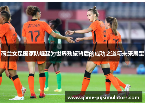 荷兰女足国家队崛起为世界劲旅背后的成功之道与未来展望 荷兰女足国家队崛起为世界劲旅背后的成功之道与未来展望