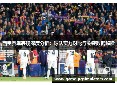 西甲赛季表现深度分析：球队实力对比与关键数据解读