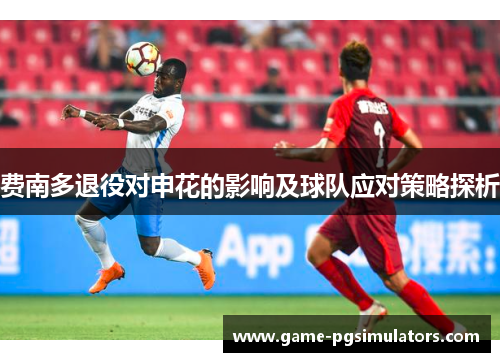 费南多退役对申花的影响及球队应对策略探析 费南多退役对申花的影响及球队应对策略探析