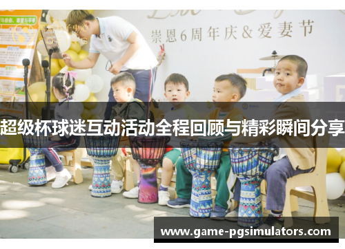超级杯球迷互动活动全程回顾与精彩瞬间分享 超级杯球迷互动活动全程回顾与精彩瞬间分享