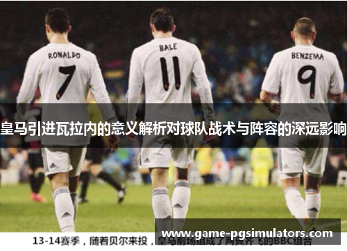 皇马引进瓦拉内的意义解析对球队战术与阵容的深远影响