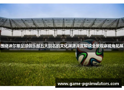 围绕波尔蒂足球俱乐部五大别名的文化渊源深度解读全景观察视角拓展 围绕波尔蒂足球俱乐部五大别名的文化渊源深度解读全景观察视角拓展