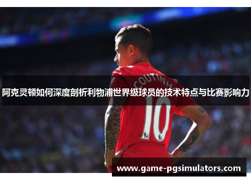 阿克灵顿如何深度剖析利物浦世界级球员的技术特点与比赛影响力