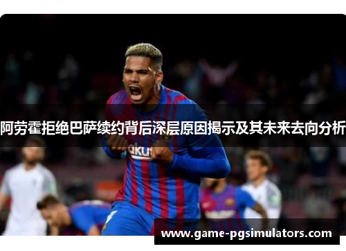 阿劳霍拒绝巴萨续约背后深层原因揭示及其未来去向分析