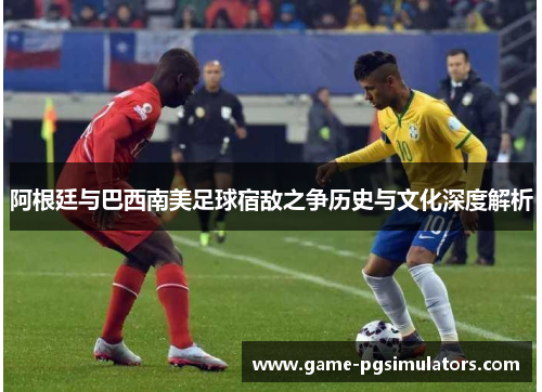 阿根廷与巴西南美足球宿敌之争历史与文化深度解析