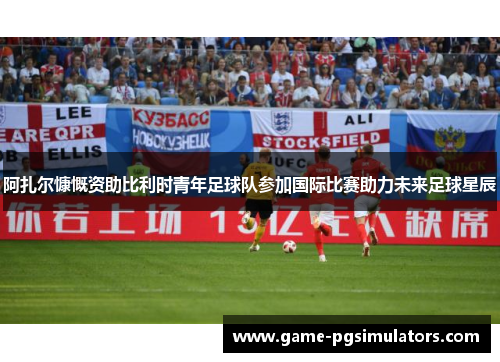 阿扎尔慷慨资助比利时青年足球队参加国际比赛助力未来足球星辰