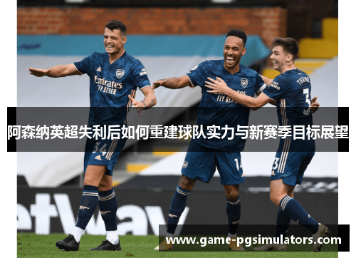 阿森纳英超失利后如何重建球队实力与新赛季目标展望