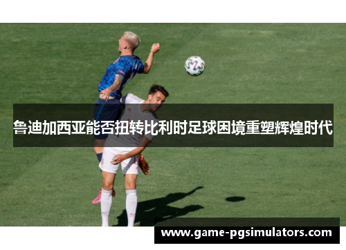 鲁迪加西亚能否扭转比利时足球困境重塑辉煌时代