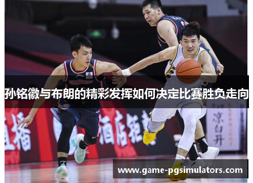 孙铭徽与布朗的精彩发挥如何决定比赛胜负走向 孙铭徽与布朗的精彩发挥如何决定比赛胜负走向