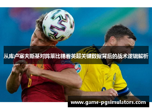 从库卢塞夫斯基对阵莱比锡看英超关键数据背后的战术逻辑解析