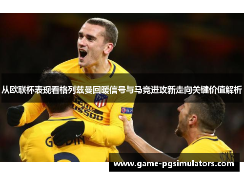 从欧联杯表现看格列兹曼回暖信号与马竞进攻新走向关键价值解析