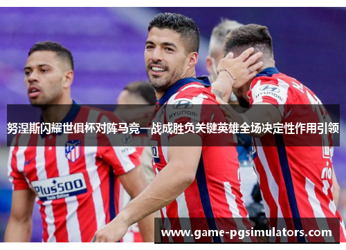 努涅斯闪耀世俱杯对阵马竞一战成胜负关键英雄全场决定性作用引领 努涅斯闪耀世俱杯对阵马竞一战成胜负关键英雄全场决定性作用引领