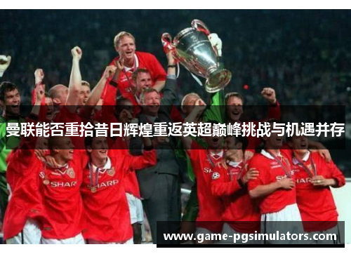 曼联能否重拾昔日辉煌重返英超巅峰挑战与机遇并存