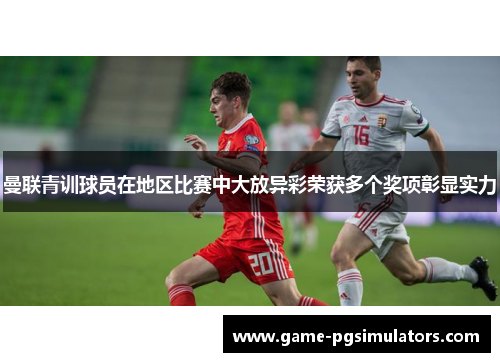 曼联青训球员在地区比赛中大放异彩荣获多个奖项彰显实力