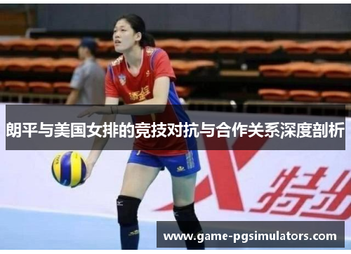 朗平与美国女排的竞技对抗与合作关系深度剖析