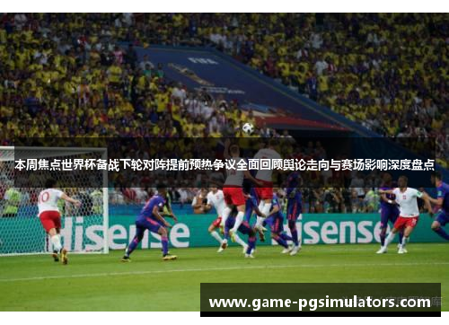 本周焦点世界杯备战下轮对阵提前预热争议全面回顾舆论走向与赛场影响深度盘点