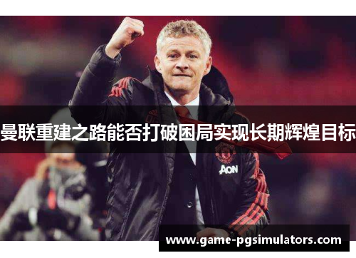 曼联重建之路能否打破困局实现长期辉煌目标 曼联重建之路能否打破困局实现长期辉煌目标