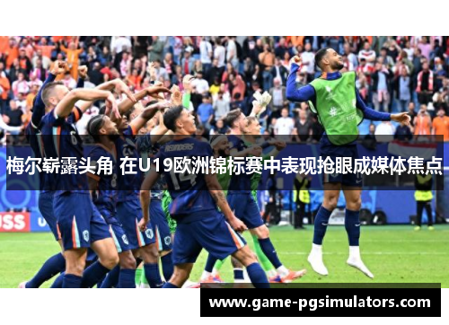 梅尔崭露头角 在U19欧洲锦标赛中表现抢眼成媒体焦点 梅尔崭露头角 在U19欧洲锦标赛中表现抢眼成媒体焦点