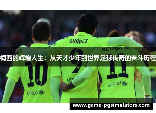 梅西的辉煌人生：从天才少年到世界足球传奇的奋斗历程