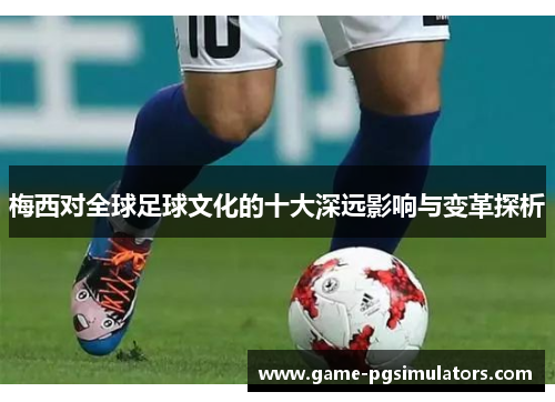 梅西对全球足球文化的十大深远影响与变革探析 梅西对全球足球文化的十大深远影响与变革探析