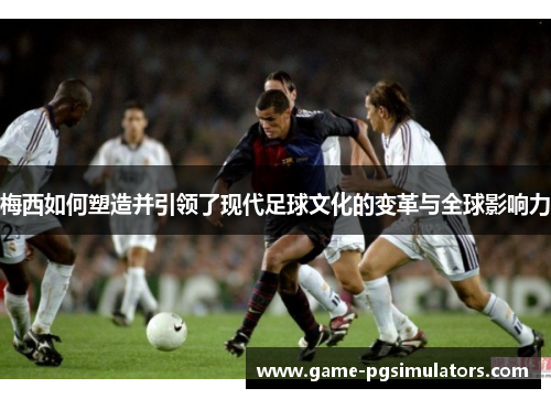 梅西如何塑造并引领了现代足球文化的变革与全球影响力