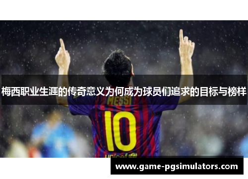 梅西职业生涯的传奇意义为何成为球员们追求的目标与榜样