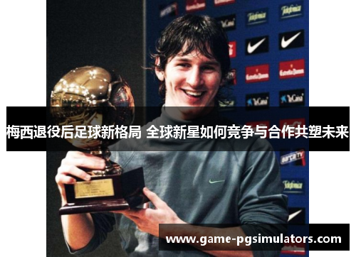 梅西退役后足球新格局 全球新星如何竞争与合作共塑未来
