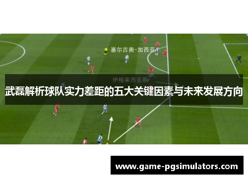 武磊解析球队实力差距的五大关键因素与未来发展方向