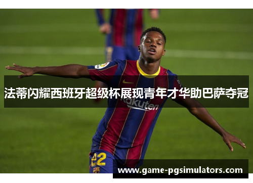 法蒂闪耀西班牙超级杯展现青年才华助巴萨夺冠