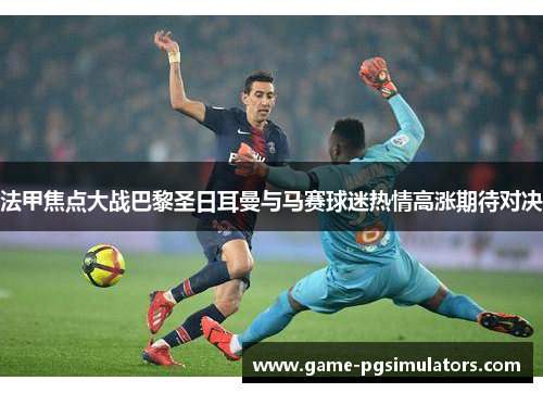 法甲焦点大战巴黎圣日耳曼与马赛球迷热情高涨期待对决