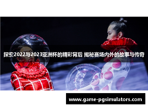 探索2022与2023亚洲杯的精彩背后 揭秘赛场内外的故事与传奇